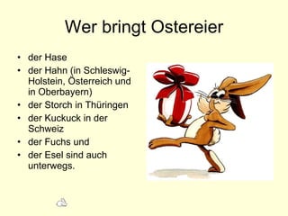 Wer bringt Ostereier d er Hase  der Hahn ( in Schleswig-Holstein, Österreich und in Oberbayern)   der Storch in Th üringen der Kuckuck in der Schweiz  der Fuchs und  der Esel sind auch unterwegs.   