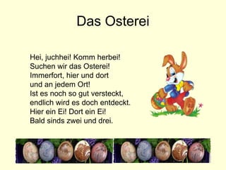 Das Osterei Hei, juchhei! Komm herbei! Suchen wir das Osterei! Immerfort, hier und dort und an jedem Ort! Ist es noch so gut versteckt, endlich wird es doch entdeckt. Hier ein Ei! Dort ein Ei! Bald sinds zwei und drei. 