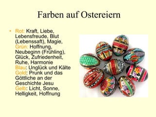 Farben auf Ostereiern Rot:  Kraft, Liebe, Lebensfreude, Blut (Lebenssaft), Magie,  Grün:  Hoffnung, Neubeginn (Frühling), Glück, Zufriedenheit, Ruhe, Harmonie  Blau : Unglück und Kälte  Gold : Prunk und das Göttliche an der Geschichte Jesu  Gelb : Licht, Sonne, Helligkeit, Hoffnung  