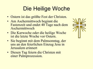 Die Heilige Woche Ostern ist das größte Fest der Christen. Am Aschermittwoch beginnt die Fastenzeit und  endet  40 Tage nach  dem  Aschermittwoch Die Karwoche oder die heilige Woche ist die letzte Woche vor Ostern. Sie beginnt mit dem Palmsonntag, der uns an den feierlichen Einzug Jesu in Jerusalem erinnert Diesen Tag feiern die Christen mit einer Palmprozession. 