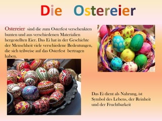    Die   OstereierOstereiersind die zum Osterfest verschenkten bunten und aus verschiedenen Materialien hergestellten Eier. Das Ei hat in der Geschichte der Menschheit viele verschiedene Bedeutungen, die sich teilweise auf das Osterfest bertragen haben.Das Ei dient als Nahrung, ist Symbol des Lebens, der Reinheit und der Fruchtbarkeit