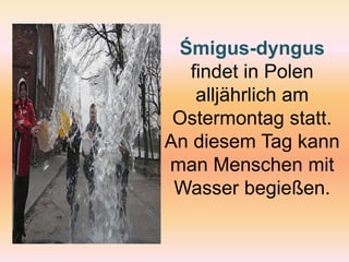 Śmigus-dyngusfindetinPolenalljährlich am Ostermontag statt. An diesem Tag kann man Menschen mit Wasser begießen. 
