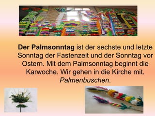 Der Palmsonntag ist der sechste und letzte Sonntag der Fastenzeit und der Sonntag vor Ostern. Mit dem Palmsonntag beginnt die Karwoche. Wir gehen in die Kirchemit. Palmenbuschen.