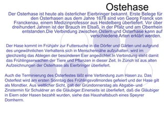 Ostehase
 Der Osterhase ist heute als österlicher Eierbringer bekannt. Erste Belege für
           den Osterhasen aus dem Jahre 1678 sind von Georg Franck von
   Franckenau, einem Medizinprofessor aus Heidelberg überliefert. Vor über
  dreihundert Jahren ist der Brauch im Elsaß, in der Pfalz und am Oberrhein
       entstanden.Die Verbindung zwischen Ostern und Osterhase kann auf
                                          verschiedene Arten erklärt werden.

Der Hase kommt im Frühjahr zur Futtersuche in die Dörfer und Gärten und aufgrund
des ungewöhnlichen Verhaltens sich in Menschennähe aufzuhalten, wird im
gleichzeitig das Ablegen der besonderen Eier angedichtet.In Verbindung steht damit
das Frühlingserwachen der Tiere und Pflanzen in dieser Zeit. In Zürich ist aus alten
Aufzeichnungen der Osterhase als Eierbringer überliefert.

Auch die Terminierung des Osterfestes läßt eine Verbindung zum Hasen zu. Das
Osterfest wird am ersten Sonntag des Frühlingsvollmondes gefeiert und der Hase gilt
als Mondtier. Aus weltlicher Sicht, galt der Gründonnerstag als Abgabe- und
Zinstermin für Schuldner an die Gläubiger.Einerseits ist überliefert, daß die Gläubiger
in Eiern oder Hasen bezahlt wurden, siehe das Haushaltsbuch eines Speyrer
Domherrn.
 