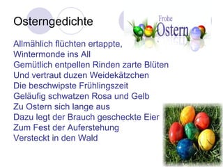 Osterngedichte
Allmählich flüchten ertappte,
Wintermonde ins All
Gemütlich entpellen Rinden zarte Blüten
Und vertraut duzen Weidekätzchen
Die beschwipste Frühlingszeit
Geläufig schwatzen Rosa und Gelb
Zu Ostern sich lange aus
Dazu legt der Brauch gescheckte Eier
Zum Fest der Auferstehung
Versteckt in den Wald
 
