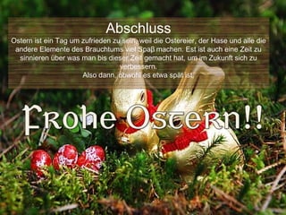 Abschluss
Ostern ist ein Tag um zufrieden zu sein, weil die Ostereier, der Hase und alle die
 andere Elemente des Brauchtums viel Spaβ machen. Est ist auch eine Zeit zu
  sinnieren über was man bis dieser Zeit gemacht hat, um im Zukunft sich zu
                                  verbessern.
                      Also dann, obwohl es etwa spät ist,
 