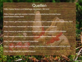 Quellen
•http://www.ferien-und-feiertage.de/ostern_56.html

•http://www.german-easter-holiday.com/osterbrauch/osterhase-
osterhasen/index.html

•http://www.german-easter-holiday.com/ostern-osterfest/osterfest/index.html

•http://lexikon.meinestadt.de/deutschland/wikipedia/Ostern

•http://www.br-online.de/kinder/fragen-verstehen/wissen/2005/00884/

•http://www.ostern-mit-dem-osterhasen.de/osterhase.html

•http://de.wikipedia.org/wiki/Osterhase

•http://www.german-easter-holiday.com/ostern-osterfest/ostern/index.html

•http://de.wikipedia.org/wiki/Osterei
 