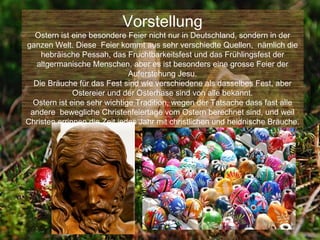 Vorstellung
  Ostern ist eine besondere Feier nicht nur in Deutschland, sondern in der
ganzen Welt. Diese Feier kommt aus sehr verschiedte Quellen, nämlich die
    hebräische Pessah, das Fruchtbarkeitsfest und das Frühlingsfest der
   altgermanische Menschen, aber es ist besonders eine grosse Feier der
                              Auferstehung Jesu.
  Die Bräuche für das Fest sind wie verschiedene als dasselbes Fest, aber
              Ostereier und der Osterhase sind von alle bekannt.
  Ostern ist eine sehr wichtige Tradition, wegen der Tatsache dass fast alle
 andere bewegliche Christenfeiertage vom Ostern berechnet sind, und weil
Christen errinnen die Zeit jedes Jahr mit christlichen und heidnische Bräuche.
 