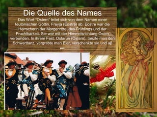 Die Quelle des Names
     Das Wort “Ostern” leitet sich von dem Namen einer
   teutonischen Göttin, Freyja (Eostre) ab. Eostre war die
     Herrscherin der Morgenröte, des Frühlings und der
    Fruchtbarkeit. Sie war mit der Himmelsrichtung Osten
verbunden. In ihrem Fest, Ostarun (Ostern), tanzte man den
 Schwerttanz, vergrabte man Eier, verschenkte sie und aβ
                              sie.
 