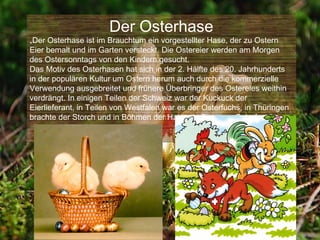 Der Osterhase
„Der Osterhase ist im Brauchtum ein vorgestellter Hase, der zu Ostern
Eier bemalt und im Garten versteckt. Die Ostereier werden am Morgen
des Ostersonntags von den Kindern gesucht.
Das Motiv des Osterhasen hat sich in der 2. Hälfte des 20. Jahrhunderts
in der populären Kultur um Ostern herum auch durch die kommerzielle
Verwendung ausgebreitet und frühere Überbringer des Ostereies weithin
verdrängt. In einigen Teilen der Schweiz war der Kuckuck der
Eierlieferant, in Teilen von Westfalen war es der Osterfuchs, in Thüringen
brachte der Storch und in Böhmen der Hahn die Eier zum Osterfest.“
 