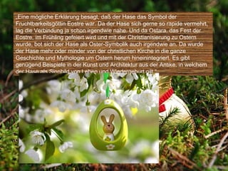„Eine mögliche Erklärung besagt, daß der Hase das Symbol der
Fruchtbarkeitsgöttin Eostre war. Da der Hase sich gerne so rapide vermehrt,
lag die Verbindung ja schon irgendwie nahe. Und da Ostara, das Fest der
Eostre, im Frühling gefeiert wird und mit der Christianisierung zu Ostern
wurde, bot sich der Hase als Oster-Symbolik auch irgendwie an. Da wurde
der Hase mehr oder minder von der christlichen Kirche in die ganze
Geschichte und Mythologie um Ostern herum hineinintegriert. Es gibt
genügend Beispiele in der Kunst und Architektur aus der Antike, in welchem
der Hase als Sinnbild von Leben und Wiedergeburt gilt.“
 