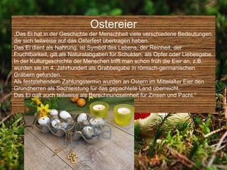 Ostereier
„Das Ei hat in der Geschichte der Menschheit viele verschiedene Bedeutungen,
die sich teilweise auf das Osterfest übertragen haben.
Das Ei dient als Nahrung, ist Symbol des Lebens, der Reinheit, der
Fruchtbarkeit, gilt als Naturalabgaben für Schulden, als Opfer oder Liebesgabe.
In der Kulturgeschichte der Menschen trifft man schon früh die Eier an, z.B.
wurden sie im 4. Jahrhundert als Grabbeigabe in römisch-germanischen
Gräbern gefunden.
Als feststehendem Zahlungstermin wurden an Ostern im Mittelalter Eier den
Grundherren als Sachleistung für das gepachtete Land überreicht.
Das Ei galt auch teilweise als Berechnungseinheit für Zinsen und Pacht.“
 
