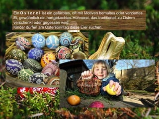 Ein O s t e r e i ist ein gefärbtes, oft mit Motiven bemaltes oder verziertes
Ei; gewöhnlich ein hartgekochtes Hühnerei, das traditionell zu Ostern
verschenkt oder gegessen wird.
Kinder dürfen am Ostersonntag diese Eier suchen.
 