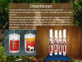 Osterkerzen
„In der Osterkerze vereinigen sich die griechische, jüdische,
römische und christliche Lichttradition. Das Licht gilt als Zeichen des
Lebens.
Die Osterkerze und die Lichtfeier zu Beginn der Liturgie haben ihre
frühesten Wurzeln in der Sitte der alten Kirche, die Osternacht mit
zahlreichen Kerzen zu erhellen. Zusätzlich gab es in der Stadt Rom
den Brauch, die Osternachtsfeier mit zwei mannshohen Kerzen zu
erleuchten.
Im christlichen Glauben ist die Osterkerze im 4. Jahrhundert nach
Christus entstanden.“
 