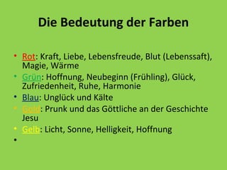 Die Bedeutung der Farben
• Rot: Kraft, Liebe, Lebensfreude, Blut (Lebenssaft),
Magie, Wärme
• Grün: Hoffnung, Neubeginn (Frühling), Glück,
Zufriedenheit, Ruhe, Harmonie
• Blau: Unglück und Kälte
• Gold: Prunk und das Göttliche an der Geschichte
Jesu
• Gelb: Licht, Sonne, Helligkeit, Hoffnung
•

 
