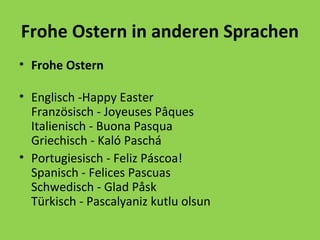 Frohe Ostern in anderen Sprachen
• Frohe Ostern
• Englisch -Happy Easter
Französisch - Joyeuses Pâques
Italienisch - Buona Pasqua
Griechisch - Kaló Paschá
• Portugiesisch - Feliz Páscoa!
Spanisch - Felices Pascuas
Schwedisch - Glad Påsk
Türkisch - Pascalyaniz kutlu olsun

 