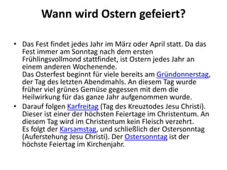 Wann wird Ostern gefeiert?
• Das Fest findet jedes Jahr im März oder April statt. Da das
Fest immer am Sonntag nach dem ersten
Frühlingsvollmond stattfindet, ist Ostern jedes Jahr an
einem anderen Wochenende.
Das Osterfest beginnt für viele bereits am Gründonnerstag,
der Tag des letzten Abendmahls. An diesem Tag wurde
früher viel grünes Gemüse gegessen mit dem die
Heilwirkung für das ganze Jahr aufgenommen wurde.
• Darauf folgen Karfreitag (Tag des Kreuztodes Jesu Christi).
Dieser ist einer der höchsten Feiertage im Christentum. An
diesem Tag wird im Christentum kein Fleisch verzehrt.
Es folgt der Karsamstag, und schließlich der Ostersonntag
(Auferstehung Jesu Christi). Der Ostersonntag ist der
höchste Feiertag im Kirchenjahr.
 