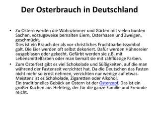 Der Osterbrauch in Deutschland
• Zu Ostern werden die Wohnzimmer und Gärten mit vielen bunten
Sachen, vorzugsweise bemalten Eiern, Osterhasen und Zweigen,
geschmückt.
Dies ist ein Brauch der als vor-christliches Fruchtbarkeitssymbol
galt. Die Eier werden oft selbst dekoriert. Dafür werden Hühnereier
ausgeblasen oder gekocht. Gefärbt werden sie z.B. mit
Lebensmittelfarben oder man bemalt sie mit zähflüssige Farben.
• Zum Osterfest gibt es viel Schokolade und Süßigkeiten, auf die man
während der Fastenzeit verzichtet hat. Da die Deutschen das Fasten
nicht mehr so ernst nehmen, verzichten nur wenige auf etwas.
Meistens ist es Schokolade, Zigaretten oder Alkohol.
Ein traditionelles Gebäck an Ostern ist der Osterzopf. Das ist ein
großer Kuchen aus Hefeteig, der für die ganze Familie und Freunde
reicht.
 