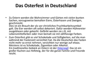 Das Osterfest in Deutschland
• Zu Ostern werden die Wohnzimmer und Gärten mit vielen bunten
Sachen, vorzugsweise bemalten Eiern, Osterhasen und Zweigen,
geschmückt.
Dies ist ein Brauch der als vor-christliches Fruchtbarkeitssymbol
galt. Die Eier werden oft selbst dekoriert. Dafür werden Hühnereier
ausgeblasen oder gekocht. Gefärbt werden sie z.B. mit
Lebensmittelfarben oder man bemalt sie mit zähflüssige Farben.
• Zum Osterfest gibt es viel Schokolade und Süßigkeiten, auf die man
während der Fastenzeit verzichtet hat. Da die Deutschen das Fasten
nicht mehr so ernst nehmen, verzichten nur wenige auf etwas.
Meistens ist es Schokolade, Zigaretten oder Alkohol.
Ein traditionelles Gebäck an Ostern ist der Osterzopf. Das ist ein
großer Kuchen aus Hefeteig, der für die ganze Familie und Freunde
reicht.
 