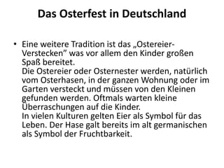 Das Osterfest in Deutschland
• Eine weitere Tradition ist das „Ostereier-
Verstecken” was vor allem den Kinder großen
Spaß bereitet.
Die Ostereier oder Osternester werden, natürlich
vom Osterhasen, in der ganzen Wohnung oder im
Garten versteckt und müssen von den Kleinen
gefunden werden. Oftmals warten kleine
Überraschungen auf die Kinder.
In vielen Kulturen gelten Eier als Symbol für das
Leben. Der Hase galt bereits im alt germanischen
als Symbol der Fruchtbarkeit.
 
