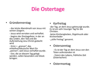Die Ostertage
• Gründonnerstag
- das letzte Abendmahl von Jesus mit
seinen Jüngern.
- Jesus wird verraten und verhaftet.
- beginn der Dreitagefeier, in der an
das Leiden, den Tod und die
Auferstehung Jesu Christi gedacht
wird
- Grün = „gronan“, das
mittelhochdeutsche Wort für
„weinen“, weil Jesus verhaftet wurde.
- Eier, die an diesem Tag gelegt
werden, sollen besonders viel Glück
bringen.
• Karfreitag
-der Tag, an dem Jesus gekreuzigt wurde.
Es ist ein sehr trauriger Tag für die
Christen.
-keine Kirchenglocken, Orgelmusik oder
Kirchenlieder
-„stille Freitag“ genannt.
• Ostersonntag
- Es ist der Tag an dem Jesus von den
Toten auferstanden ist
- Feiern des Lebens, fröhliche Zeit
(Osterlachen)
• Ostermontag
 
