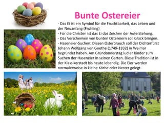 Bunte Ostereier
- Das Ei ist ein Symbol für die Fruchtbarkeit, das Leben und
der Neuanfang (Fruhling)
- Für die Christen ist das Ei das Zeichen der Auferstehung.
- Das Verschenken von bunten Ostereiern soll Glück bringen.
- Haseneier-Suchen: Diesen Osterbrauch soll der Dichterfürst
Johann Wolfgang von Goethe (1749-1832) in Weimar
begründet haben. Am Gründonnerstag lud er Kinder zum
Suchen der Haseneier in seinen Garten. Diese Tradition ist in
der Klassikerstadt bis heute lebendig. Die Eier werden
normalerweise in kleine Körbe oder Nester gelegt.
 