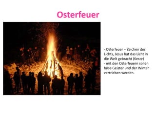 Osterfeuer
- Osterfeuer = Zeichen des
Lichts, Jesus hat das Licht in
die Welt gebracht (Kerze)
- mit den Osterfeuern sollen
böse Geister und der Winter
vertrieben werden.
 