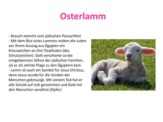 Osterlamm
- Brauch stammt vom jüdischen Pessachfest
- Mit dem Blut eines Lammes malten die Juden
vor ihrem Auszug aus Ägypten ein
Kreuzzeichen an ihre Türpfosten (das
Schutzzeichen). Gott verschonte so die
erstgeborenen Söhne der jüdischen Familien,
als er als zehnte Plage zu den Ägyptern kam.
- Lamm ist auch ein Symbol für Jesus Christus,
denn Jesus wurde für die Sünden der
Menschen gekreuzigt. Mit seinem Tod hat er
alle Schuld auf sich genommen und Gott mit
den Menschen versöhnt (Opfer)
 