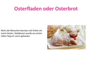 Osterfladen oder Osterbrot
Nicht alle Menschen konnten sich früher ein
Lamm leisten. Stattdessen wurde aus einem
süßen Teig ein Lamm gebacken.
 