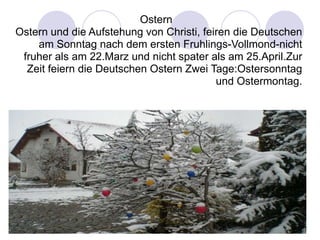 OsternOstern und die Aufstehung von Christi, feiren die Deutschen am Sonntag nach dem ersten Fruhlings-Vollmond-nicht fruher als am 22.Marz und nicht spater als am 25.April.Zur Zeit feiern die Deutschen Ostern Zwei Tage:Ostersonntag und Ostermontag. 