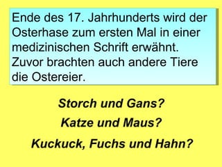 Ende des 17. Jahrhunderts wird der
Osterhase zum ersten Mal in einer
medizinischen Schrift erwähnt.
Zuvor brachten auch andere Tiere
die Ostereier.

       Storch und Gans?
        Katze und Maus?
   Kuckuck, Fuchs und Hahn?
 