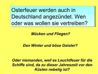 Osterfeuer werden auch in
Deutschland angezündet. Wen
oder was wollen sie vertreiben?
          Mücken und Fliegen?


      Den Winter und böse Geister?


Oder niemanden, weil es Leuchtfeuer für die
Schiffe sind, da zu dieser Jahreszeit vor den
             Küsten nebelig ist?
 