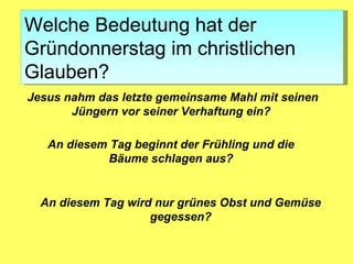 Welche Bedeutung hat der
Gründonnerstag im christlichen
Glauben?
Jesus nahm das letzte gemeinsame Mahl mit seinen
       Jüngern vor seiner Verhaftung ein?

   An diesem Tag beginnt der Frühling und die
             Bäume schlagen aus?


  An diesem Tag wird nur grünes Obst und Gemüse
                    gegessen?
 