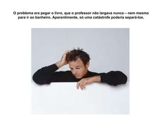 O problema era pegar o livro, que o professor não largava nunca – nem mesmo para ir ao banheiro. Aparentimente, só uma catástrofe poderia separá-los. 