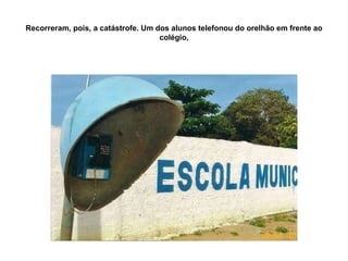 Recorreram, pois, a catástrofe. Um dos alunos telefonou do orelhão em frente ao colégio, 
