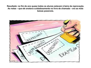 Resultado: no fim do ano quase todos os alunos estavam à beira da reprovação. As notas – que ele anotava cuidadosamente no livro de chamada – era as mais baixas possíveis. 