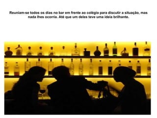 Reuniam-se todos os dias no bar em frente ao colégio para discutir a situação, mas nada lhes ocorria. Até que um deles teve uma ideia brilhante. 
