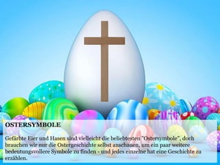 OSTERSYMBOLE
Gefärbte Eier und Hasen sind vielleicht die beliebtesten "Ostersymbole", doch
brauchen wir nur die Ostergeschichte selbst anschauen, um ein paar weitere
bedeutungsvollere Symbole zu finden - und jedes einzelne hat eine Geschichte zu
erzählen.
 