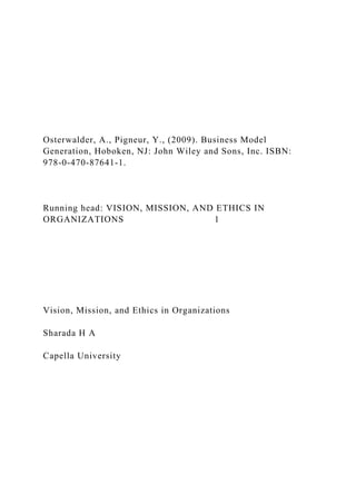 Osterwalder, A., Pigneur, Y., (2009). Business Model
Generation, Hoboken, NJ: John Wiley and Sons, Inc. ISBN:
978-0-470-87641-1.
Running head: VISION, MISSION, AND ETHICS IN
ORGANIZATIONS 1
Vision, Mission, and Ethics in Organizations
Sharada H A
Capella University
 