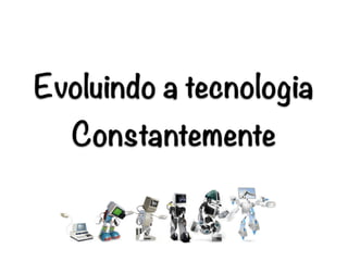 Evoluindo a tecnologia
Constantemente
 