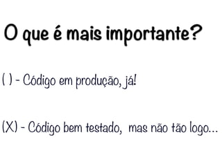 O que é mais importante?
( ) - Código em produção, já!
(X) - Código bem testado, mas não tão logo…
 
