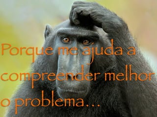 Porque me ajuda a
compreender melhor
o problema…
 
