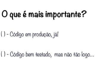 O que é mais importante?
( ) - Código em produção, já!
( ) - Código bem testado, mas não tão logo…
 