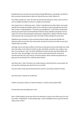 Quando Esaú foi ao encontro de Jacó levando consigo 400 homens, Jacó dividiu sua família e
bens, para que não perecessem todos nas mãos de Esaú seu irmão. Gênesis 32
D'us então, mandou seu ''anjo'' da morte ao encontro de Esaú para o matar, assim como fez
com os cidadãos de Sodoma, Gomorra e cidades circunvizinhas!
Jacó, apesar de ser o irmão mais novo, ''roubou'' a benção do mais velho, (Esaú). Isso se deu
quando Esaú cansado do trabalho, pediu ao seu irmão para comer do guisado que ele tinha
feito, ao que o irmão barganhou: ''Troco por sua primogenitura''. Esaú aceitou. (certamente
pensara que aquilo fosse uma brincadeira) A mãe dos moços sabendo e por gostar mais do
caçula, fez com que Seu pai (Isaque) o abençoasse, enganando-o. Rebeca, (mãe dos moços)
veste Jacó para que se passasse por Esaú e ele então recebe a benção de sua pai Jacó!
Sabendo do que acontecera, Esaú se lamenta (chora) e pede a seu pai que também lhe
abençoe, porém seu pai não o faz, antes porém, diz que ele servirá a seu irmão, ao que Esaú
intenta matar seu irmão!
Jacó foge, casa-se com duas mulheres, faz fortuna e volta para as terras onde habita seu irmão
Esaú. Sem saber se sei irmão iria matá-lo ou não, Jacó divide sua família, seus criados e seus
bens. D'us manda seu ''anjo'' da morte ( SATAN) ao encontro de Jacó, que desconfiado, luta
com esse ''anjo'' para proteger a seu irmão. Jacó era extremamente forte, no primeiro
encontro que teve com a que viria ser sua futura esposa, retirou sozinho uma pedra de um
poço que só era possível com a união de vários homens.
Jacó lutou com o ''anjo'' da morte e só o soltou porque o mesmo lhe feriu a coxa, porém, fez
com que lhe prometesse que não faria mal a seu irmão!
D'us quis matar a Esaú, pq a promessa de levar suas leis e sua aliança, estavam em Jacó.
Jacó luta contra o anjo do seu Irmão Esaú.
O Zohar nos diz que o Anjo era o Satan em pessoa. E o Satan é nosso próprio EGO.
Ou seja testa nossa inclinação para o mal!
Bem, o Zohar também nos diz que não há um demônio ou criatura com chifres que cria o mal
no mundo. “O Adversário” é nosso próprio ego, a contra inteligência escura que luta conosco
todos os dias. Como?
 