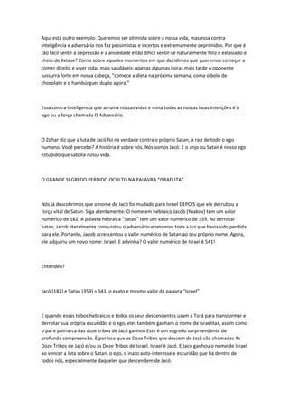 Aqui está outro exemplo: Queremos ser otimista sobre a nossa vida, mas essa contra
inteligência e adversário nos faz pessimistas e incertos e extremamente deprimidos. Por que é
tão fácil sentir a depressão e a ansiedade e tão difícil sentir-se naturalmente feliz e extasiado e
cheio de êxtase? Como sobre aqueles momentos em que decidimos que queremos começar a
comer direito e viver vidas mais saudáveis: apenas algumas horas mais tarde o oponente
sussurra forte em nossa cabeça, “comece a dieta na próxima semana, coma o bolo de
chocolate e o hambúrguer duplo agora.”
Essa contra-inteligencia que arruina nossas vidas e mina todas as nossas boas intenções é o
ego ou a força chamada O Adversário.
O Zohar diz que a luta de Jacó foi na verdade contra o próprio Satan, a raiz de todo o ego
humano. Você percebe? A história é sobre nós. Nós somos Jacó. E o anjo ou Satan é nosso ego
estúpido que sabota nossa vida.
O GRANDE SEGREDO PERDIDO OCULTO NA PALAVRA “ISRAELITA”
Nós já descobrimos que o nome de Jacó foi mudado para Israel DEPOIS que ele derrubou a
força vital de Satan. Siga atentamente: O nome em hebraico Jacob (Yaakov) tem um valor
numérico de 182. A palavra hebraica “Satan” tem um valor numérico de 359. Ao derrotar
Satan, Jacob literalmente conquistou o adversário e retomou toda a luz que havia sido perdida
para ele. Portanto, Jacob acrescentou o valor numérico de Satan ao seu próprio nome. Agora,
ele adquiriu um novo nome: Israel. E advinha? O valor numérico de Israel é 541!
Entendeu?
Jacó (182) e Satan (359) = 541, o exato e mesmo valor da palavra “Israel”.
E quando essas tribos hebraicas e todos os seus descendentes usam a Torá para transformar e
derrotar sua própria escuridão e o ego, eles também ganham o nome de israelitas, assim como
o pai e patriarca das doze tribos de Jacó ganhou.Este é um segredo surpreendente de
profunda compreensão. É por isso que as Doze Tribos que descem de Jacó são chamadas As
Doze Tribos de Jacó e/ou as Doze Tribos de Israel. Israel é Jacó. E Jacó ganhou o nome de Israel
ao vencer a luta sobre o Satan, o ego, o inato auto-interesse e escuridão que há dentro de
todos nós, especialmente daqueles que descendem de Jacó.
 