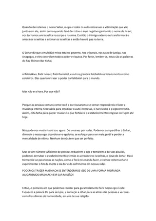 Quando derrotamos o nosso Satan, o ego e todos os auto-interesses e vitimização que vão
junto com ele, assim como quando Jacó derrotou o anjo negativo ganhando o nome de Israel,
nos tornamos um israelita no corpo e na alma. E então o inimigo externo se transformará e
amará os israelitas e estimar os israelitas e então haverá paz na terra.
O Zohar diz que a multidão mista está no governo, nos tribunais, nas salas de justiça, nas
sinagogas, e eles controlam todo o poder e riqueza. Por favor, lembre-se, estas são as palavras
do Rav Shimon Bar Yohai,
o Rabi Akiva, Rabi Ismael, Rabi Gamaliel, e outros grandes Kabbalistass foram mortos como
cordeiros. Eles queriam trazer o poder da Kabbalah para o mundo.
Mas não era hora. Por que não?
Porque as pessoas comuns como você e eu recusaram a se tornar responsáveis e fazer a
mudança interna necessária para erradicar o auto-interesse, o narcisismo e o egocentrismo.
Assim, esta falha para querer mudar é o que fortalece o estabelecimento religioso corrupto até
hoje.
Nós podemos mudar tudo isso agora. De uma vez por todas. Podemos compartilhar o Zohar,
diminuir o nosso ego, abandonar o egoísmo, se esforçar para ser mais gentil e perder a
mentalidade de vítima. Nenhum de nós tem que ser perfeito.
Mas se um número suficiente de pessoas reduzirem o ego e tomarem a dor aos poucos,
podemos derrubar o estabelecimento e então os verdadeiros israelitas, o povo do Zohar, trará
tremenda luz para todas as nações, como a Torá nos manda fazer, e vamos testemunhar e
experimentar o fim da morte e da dor e do sofrimento em nossas vidas
PODEMOS TRAZER MASHIACH SE ENTENDERMOS ISSO DE UMA FORMA PROFUNDA
AJUDAREMOS MASHIACH EM SUA MISSÃO!
Então, o primeiro ato que podemos realizar para garantidamente ferir nosso ego é este:
Esquecer a palavra EU para sempre, e começar a olhar para as almas das pessoas e ver suas
centelhas divinas de humanidade, em vez de sua religião.
 