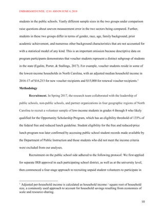 EMBARGOED UNTIL 12:01 AM ON JUNE 4, 2018
10
students in the public schools. Vastly different sample sizes in the two groups under comparison
raise questions about uneven measurement error in the two sectors being compared. Further,
students in these two groups differ in terms of gender, race, age, family background, prior
academic achievement, and numerous other background characteristics that are not accounted for
with a statistical model of any kind. This is an important omission because descriptive data on
program participants demonstrates that voucher students represent a distinct subgroup of students
in the state (Egalite, Porter, & Stallings, 2017). For example, voucher students reside in some of
the lowest-income households in North Carolina, with an adjusted median household income in
2016-17 of $16,213 for new voucher recipients and $15,000 for renewal voucher recipients.1
Methodology
Recruitment. In Spring 2017, the research team collaborated with the leadership of
public schools, non-public schools, and partner organizations in four geographic regions of North
Carolina to recruit a volunteer sample of low-income students in grades 4 through 8 who likely
qualified for the Opportunity Scholarship Program, which has an eligibility threshold of 133% of
the federal free and reduced lunch guideline. Student eligibility for the free and reduced-price
lunch program was later confirmed by accessing public school student records made available by
the Department of Public Instruction and those students who did not meet the income criteria
were excluded from our analyses.
Recruitment on the public school side adhered to the following protocol: We first applied
for separate IRB approval in each participating school district, as well as at the university level,
then commenced a four-stage approach to recruiting unpaid student volunteers to participate in
1
Adjusted per-household income is calculated as household income / square root of household
size, a commonly used approach to account for household savings resulting from economies of
scale and resource-sharing.
 