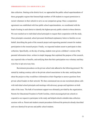 EMBARGOED UNTIL 12:01 AM ON JUNE 4, 2018
11
data collection. Starting at the district level, we approached the public school superintendents of
those geographic regions that featured high numbers of OS students to request permission to
recruit volunteers in their schools to serve as our comparison group. Once a cooperation
agreement was established with four public school superintendents, we coordinated with the
head of testing in each district to identify the highest-poverty public schools in those districts.
We next reached out to individual school principals to request their cooperation with the study.
Once principals consented, school personnel distributed explanatory letters to families on our
behalf, describing the goals of the research project and requesting parental consent for student
participation in the research project. Finally, we requested student assent to participate in data
collection. Specifically, on the day of testing, students were given a children’s version of the
parental information letter, written in simple language that explained the purpose of the research,
any expected risks or benefits, and notifying them that their participation was voluntary and they
were free to opt out at any time.
Recruitment procedures on the private school side adhered to the following protocol: We
started by making courtesy calls to the private school associations in the state, notifying them
about the project so they would have information at their fingertips to answer questions from
private school leaders in their network. We then commenced one-on-one recruitment phone calls
with individual school principals and meetings with advocacy groups and legislators on both
sides of the issue. The bulk of recruitment support was ultimately provided by the organization,
Parents for Educational Freedom in North Carolina, which encouraged private schools to
respond to our request to participate in the study and helped schools schedule data collection
sessions with us. Parent and student consent procedures followed the protocols already described
and were identical for private and public school students.
 