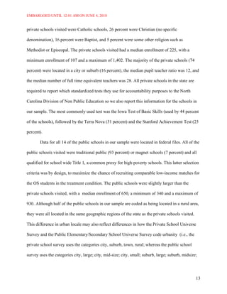 EMBARGOED UNTIL 12:01 AM ON JUNE 4, 2018
13
private schools visited were Catholic schools, 26 percent were Christian (no specific
denomination), 16 percent were Baptist, and 5 percent were some other religion such as
Methodist or Episcopal. The private schools visited had a median enrollment of 225, with a
minimum enrollment of 107 and a maximum of 1,402. The majority of the private schools (74
percent) were located in a city or suburb (16 percent), the median pupil teacher ratio was 12, and
the median number of full time equivalent teachers was 28. All private schools in the state are
required to report which standardized tests they use for accountability purposes to the North
Carolina Division of Non Public Education so we also report this information for the schools in
our sample. The most commonly used test was the Iowa Test of Basic Skills (used by 44 percent
of the schools), followed by the Terra Nova (31 percent) and the Stanford Achievement Test (25
percent).
Data for all 14 of the public schools in our sample were located in federal files. All of the
public schools visited were traditional public (93 percent) or magnet schools (7 percent) and all
qualified for school wide Title 1, a common proxy for high-poverty schools. This latter selection
criteria was by design, to maximize the chance of recruiting comparable low-income matches for
the OS students in the treatment condition. The public schools were slightly larger than the
private schools visited, with a median enrollment of 650, a minimum of 340 and a maximum of
930. Although half of the public schools in our sample are coded as being located in a rural area,
they were all located in the same geographic regions of the state as the private schools visited.
This difference in urban locale may also reflect differences in how the Private School Universe
Survey and the Public Elementary/Secondary School Universe Survey code urbanity (i.e., the
private school survey uses the categories city, suburb, town, rural; whereas the public school
survey uses the categories city, large; city, mid-size; city, small; suburb, large; suburb, midsize;
 
