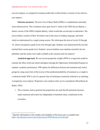 EMBARGOED UNTIL 12:01 AM ON JUNE 4, 2018
17
one-year impacts, as compared to running models that would estimate a mixture of one and two-
year impacts.
Outcome measures. The Iowa Test of Basic Skills (ITBS) is a standardized, nationally
norm-referenced test. This evaluation relies upon Form E, which is the ITBS Survey Battery, a
shorter version of the ITBS Complete Battery, which would take several days to administer. The
survey battery consists of three 30-minute tests in the areas of reading, language, and math,
which we administered in a single testing session. We relied upon the tests at Levels 10 through
14, which correspond to grade levels four through eight. Students were administered the test that
matched their current grade level. Students’ answer booklets were machine-scored by the test
publishers and the results were made available to the research team for analysis.2
Analytical approach. We use inverse propensity weights (IPW) in a regression model to
estimate the effect of private school attendance through the Opportunity Scholarship Program on
students’ academic performance. IPW adjusts for differences between the treatment and control
groups by using some form of the inverse of the predicted probability of treatment as a weight in
a statistical model. IPW is one of a general class of techniques commonly referred to as matching
or propensity score analysis. Propensity score analysis relies on two assumptions (Rosenbaum &
Rubin, 1983):
1. The covariates used to generate the propensities are such that the potential outcomes
under treatment and control are independent of treatment status, conditional on the
covariates.
2
Specific information on the validity and reliability of the Iowa tests is available here:
https://itp.education.uiowa.edu/ia/documents/ITBS-Research-Guide.pdf
 